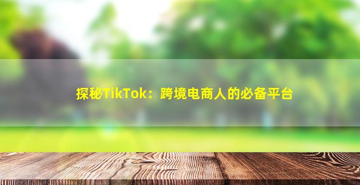 探秘TikTok：跨境电商人的必备平台